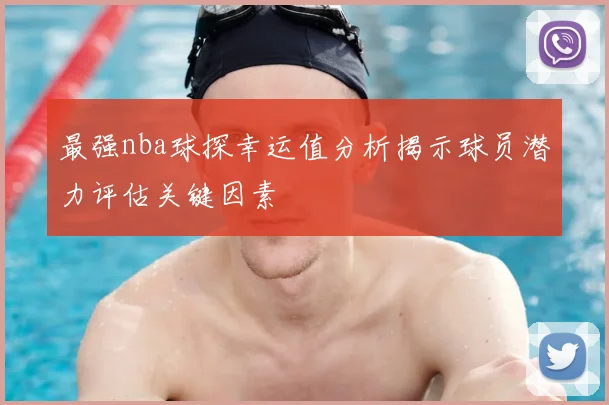 最强nba球探幸运值分析揭示球员潜力评估关键因素