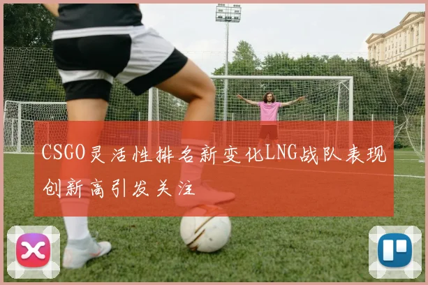 CSGO灵活性排名新变化LNG战队表现创新高引发关注