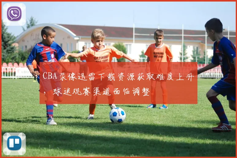 CBA录像迅雷下载资源获取难度上升，球迷观赛渠道面临调整