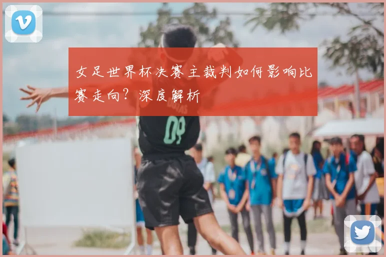 女足世界杯决赛主裁判如何影响比赛走向?深度解析