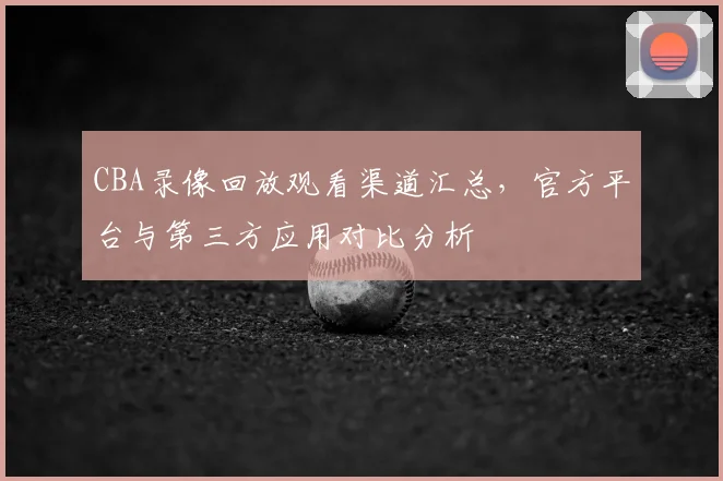 CBA录像回放观看渠道汇总，官方平台与第三方应用对比分析