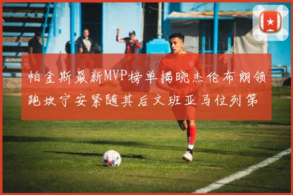 帕金斯最新MVP榜单揭晓杰伦布朗领跑坎宁安紧随其后文班亚马位列第三