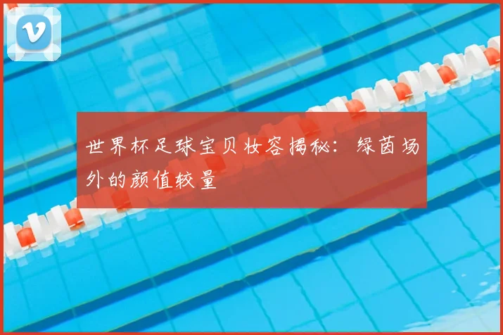 世界杯足球宝贝妆容揭秘：绿茵场外的颜值较量