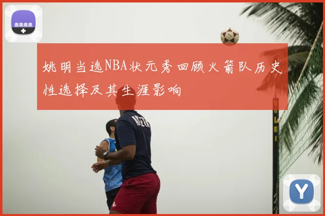 姚明当选NBA状元秀回顾火箭队历史性选择及其生涯影响
