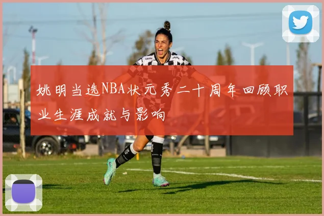 姚明当选NBA状元秀二十周年回顾职业生涯成就与影响