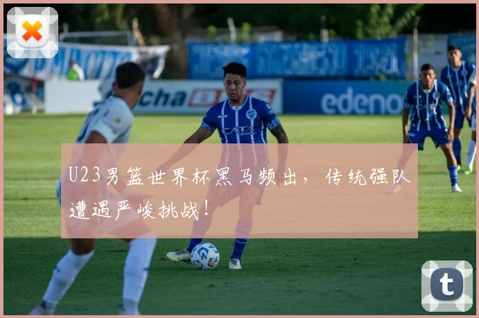 U23男篮世界杯黑马频出,传统强队遭遇严峻挑战!